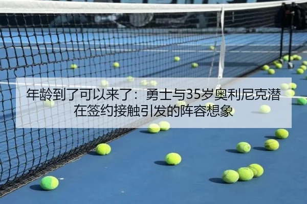 年龄到了可以来了：勇士与35岁奥利尼克潜在签约接触引发的阵容想象